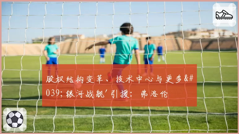 股权结构变革、技术中心与更多'银河战舰'引援：弗洛伦蒂诺·佩雷斯竞选皇马主席的武器
