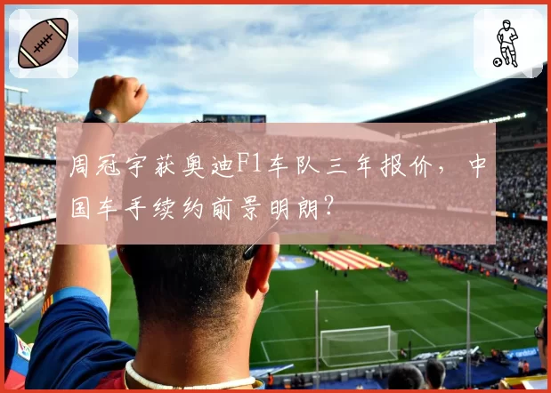 周冠宇获奥迪F1车队三年报价，中国车手续约前景明朗？