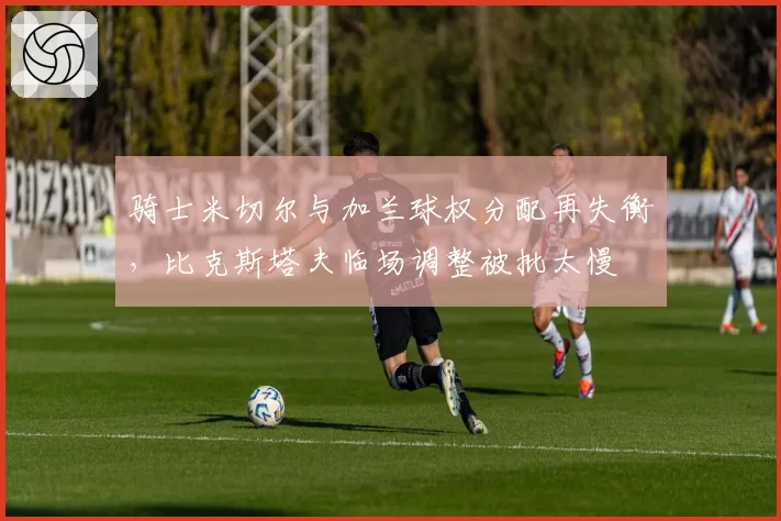 骑士米切尔与加兰球权分配再失衡，比克斯塔夫临场调整被批太慢
