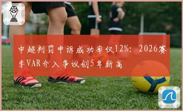 中超判罚申诉成功率仅12%：2026赛季VAR介入争议创5年新高