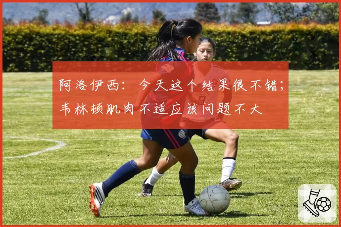 阿洛伊西：今天这个结果很不错；韦林顿肌肉不适应该问题不大