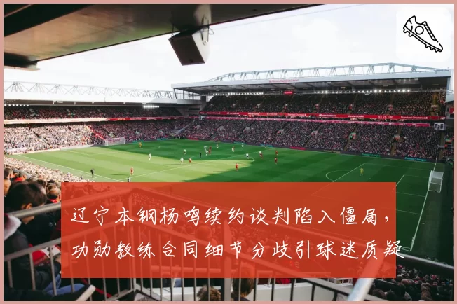 辽宁本钢杨鸣续约谈判陷入僵局，功勋教练合同细节分歧引球迷质疑管理层诚意