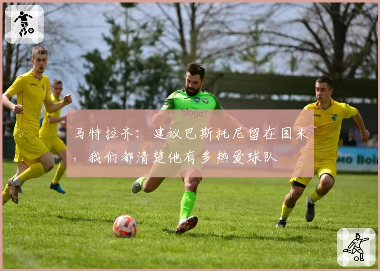 马特拉齐：建议巴斯托尼留在国米，我们都清楚他有多热爱球队