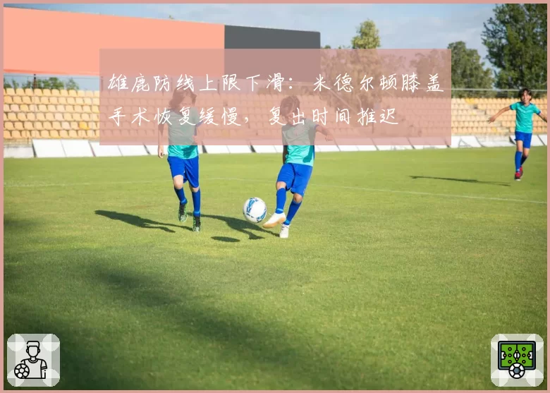 雄鹿防线上限下滑：米德尔顿膝盖手术恢复缓慢，复出时间推迟
