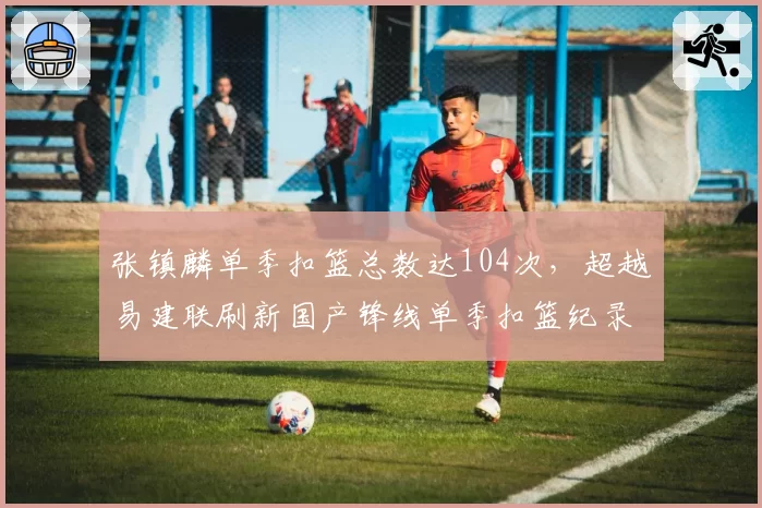 张镇麟单季扣篮总数达104次,超越易建联刷新国产锋线单季扣篮纪录__br_