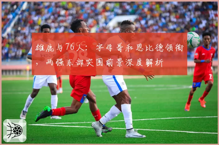 雄鹿与76人：字母哥和恩比德领衔，两强东部突围前景深度解析