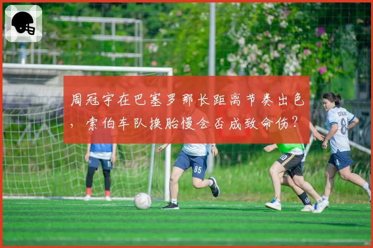 周冠宇在巴塞罗那长距离节奏出色，索伯车队换胎慢会否成致命伤？