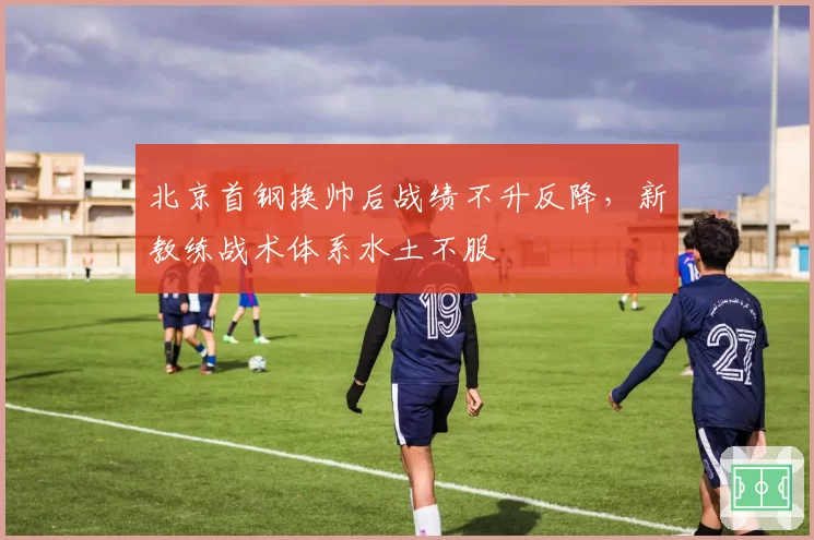 北京首钢换帅后战绩不升反降,新教练战术体系水土不服