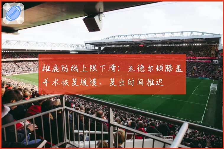 雄鹿防线上限下滑：米德尔顿膝盖手术恢复缓慢，复出时间推迟