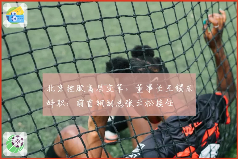 北京控股高层变革，董事长王锡东辞职，前首钢副总张云松接任