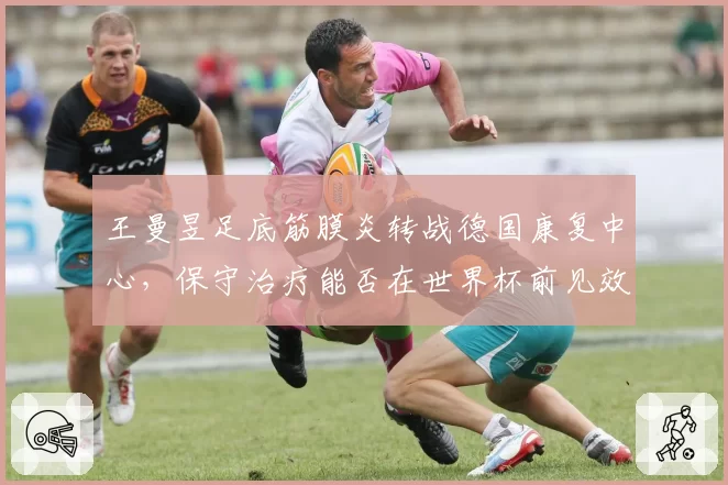 王曼昱足底筋膜炎转战德国康复中心，保守治疗能否在世界杯前见效？