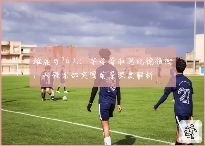 雄鹿与76人：字母哥和恩比德领衔，两强东部突围前景深度解析