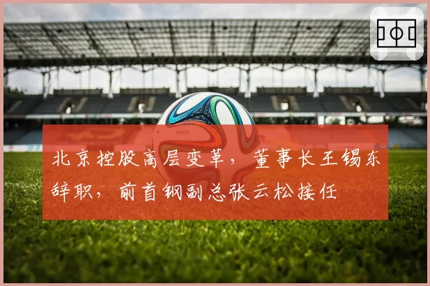 北京控股高层变革，董事长王锡东辞职，前首钢副总张云松接任