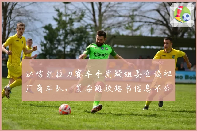达喀尔拉力赛车手质疑组委会偏袒厂商车队，复杂路段路书信息不公？