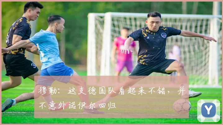 穆勒:这支德国队看起来不错,并不意外诺伊尔回归