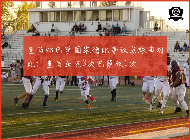 皇马vs巴萨国家德比争议点球率对比：皇马获点3次巴萨仅1次