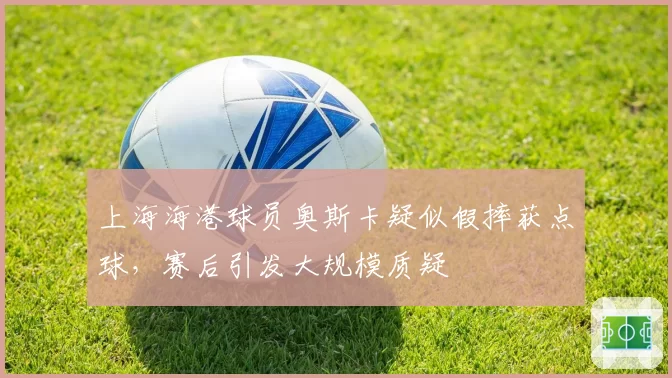 上海海港球员奥斯卡疑似假摔获点球，赛后引发大规模质疑
