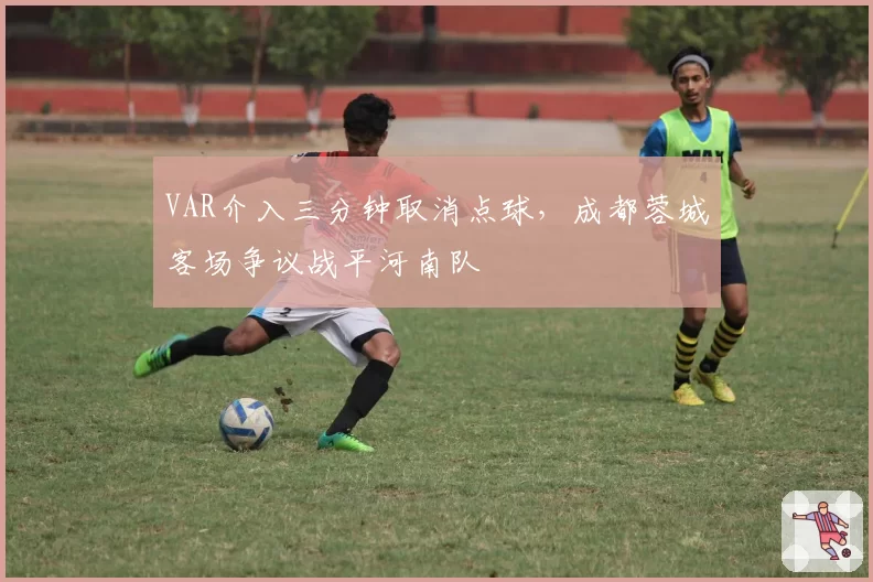 VAR介入三分钟取消点球,成都蓉城客场争议战平河南队