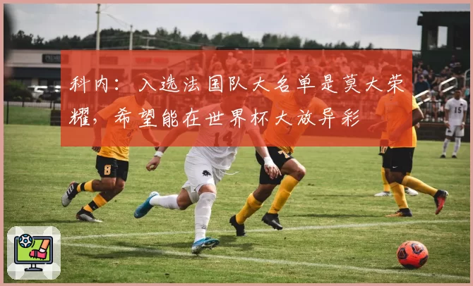 科内：入选法国队大名单是莫大荣耀，希望能在世界杯大放异彩