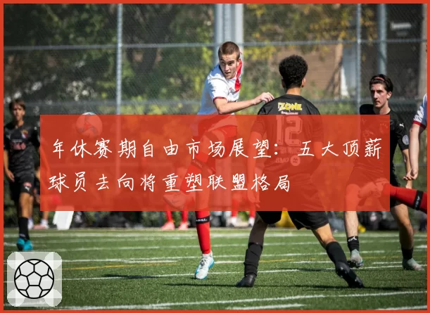 年休赛期自由市场展望：五大顶薪球员去向将重塑联盟格局