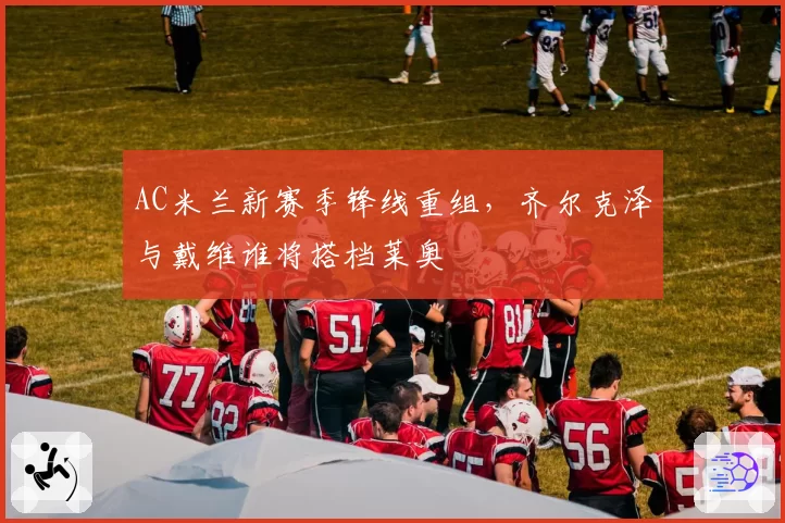 AC米兰新赛季锋线重组,齐尔克泽与戴维谁将搭档莱奥