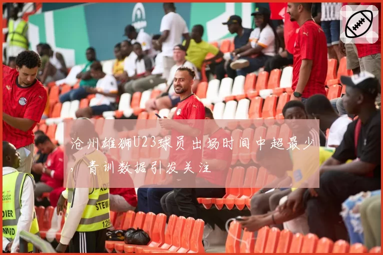 沧州雄狮U23球员出场时间中超最少,青训数据引发关注