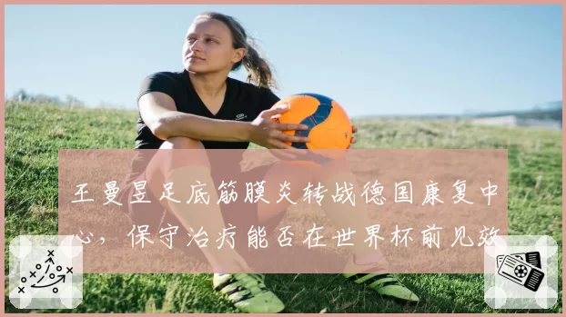 王曼昱足底筋膜炎转战德国康复中心，保守治疗能否在世界杯前见效？
