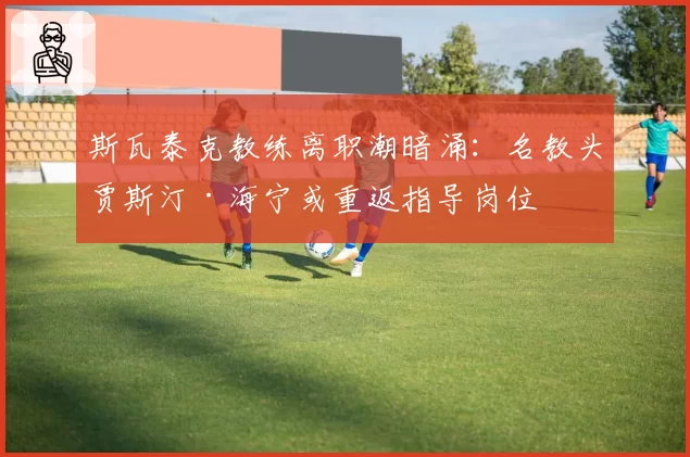 斯瓦泰克教练离职潮暗涌：名教头贾斯汀·海宁或重返指导岗位