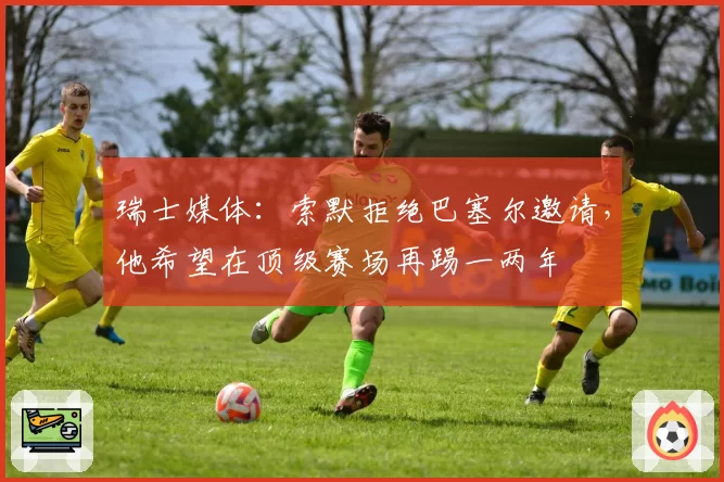 瑞士媒体：索默拒绝巴塞尔邀请，他希望在顶级赛场再踢一两年