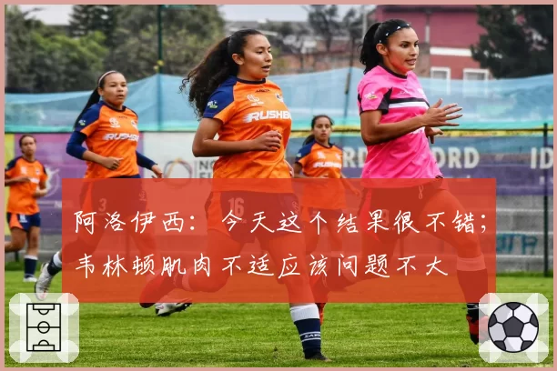 阿洛伊西：今天这个结果很不错；韦林顿肌肉不适应该问题不大