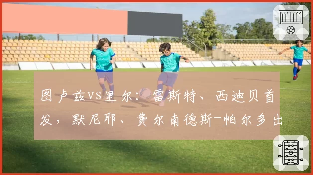 图卢兹vs里尔:雷斯特、西迪贝首发,默尼耶、费尔南德斯-帕尔多出战