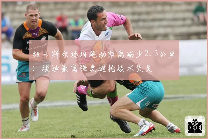 纽卡斯尔场均跑动距离减少2.3公里:埃迪豪高强度逼抢战术失灵