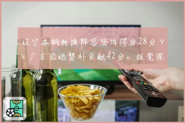 辽宁本钢轮换阵容场均得分28分 vs 广东宏远替补贡献42分，板凳深度决定后劲