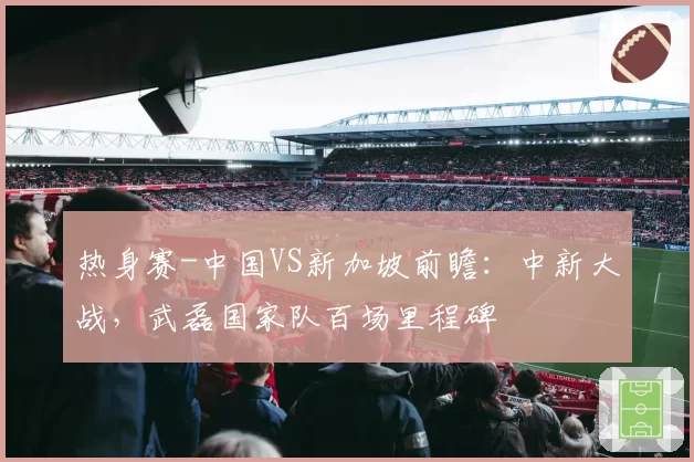 热身赛-中国VS新加坡前瞻：中新大战，武磊国家队百场里程碑