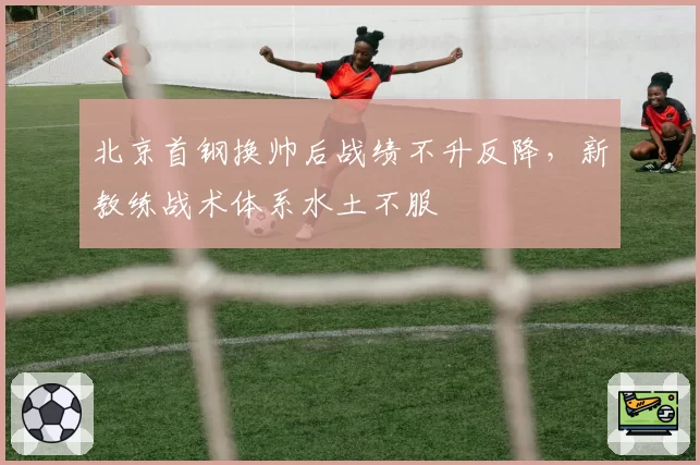 北京首钢换帅后战绩不升反降,新教练战术体系水土不服