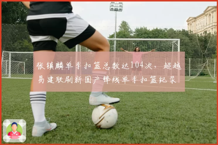 张镇麟单季扣篮总数达104次,超越易建联刷新国产锋线单季扣篮纪录__br_