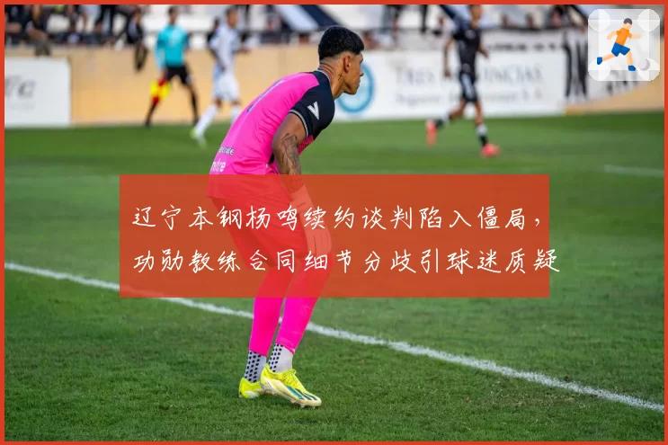 辽宁本钢杨鸣续约谈判陷入僵局，功勋教练合同细节分歧引球迷质疑管理层诚意