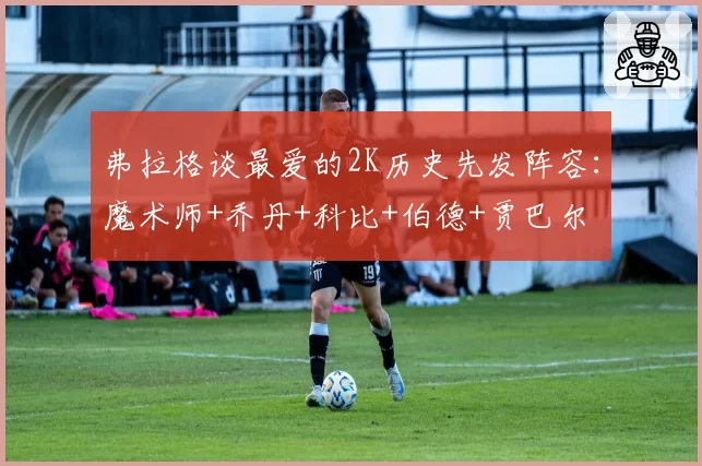 弗拉格谈最爱的2K历史先发阵容：魔术师+乔丹+科比+伯德+贾巴尔