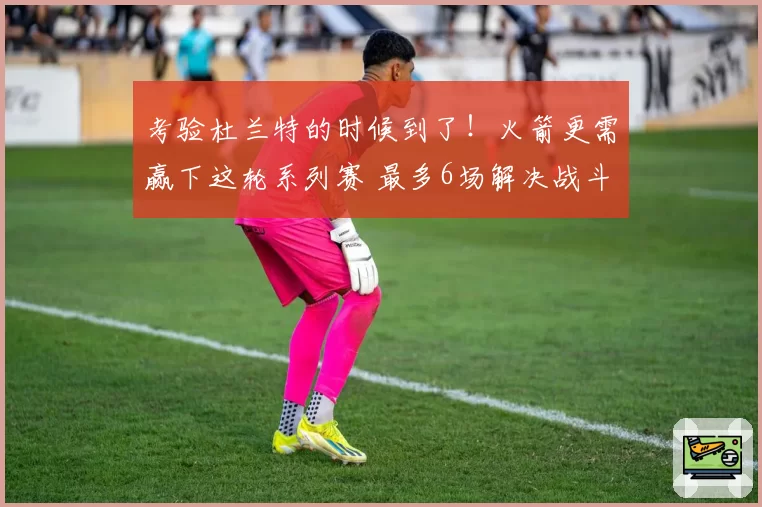 考验杜兰特的时候到了！火箭更需赢下这轮系列赛 最多6场解决战斗