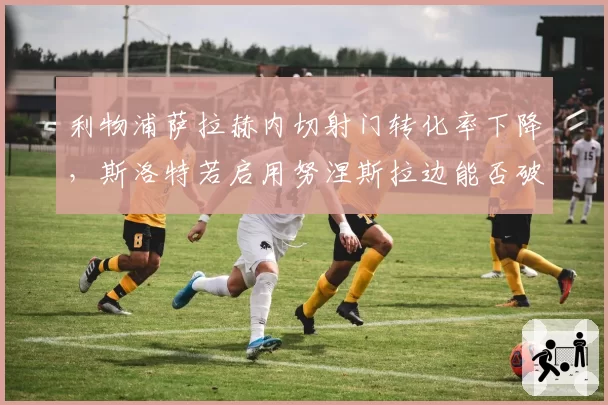 利物浦萨拉赫内切射门转化率下降，斯洛特若启用努涅斯拉边能否破局