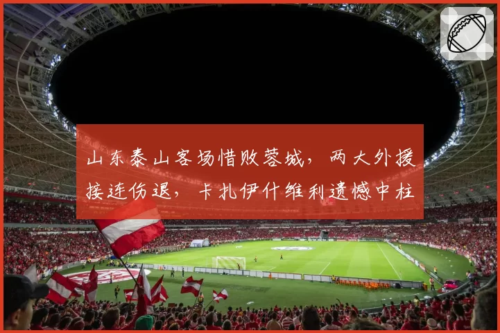山东泰山客场惜败蓉城，两大外援接连伤退，卡扎伊什维利遗憾中柱