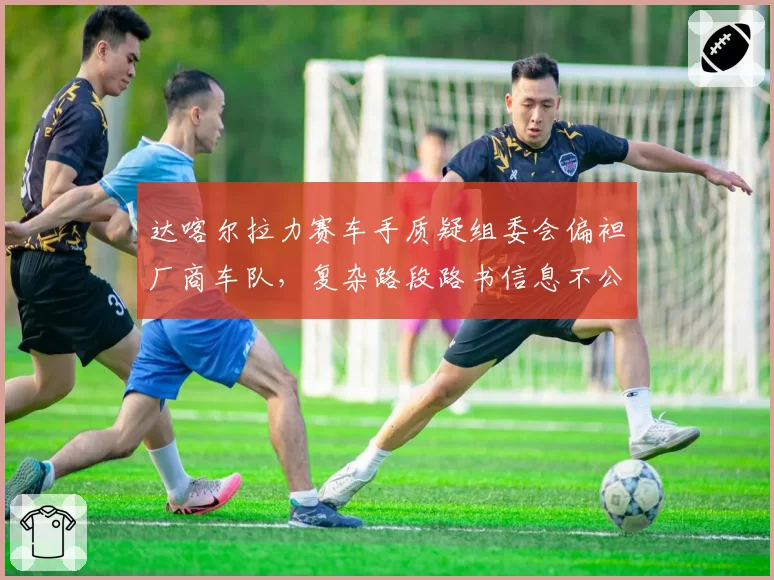 达喀尔拉力赛车手质疑组委会偏袒厂商车队，复杂路段路书信息不公？
