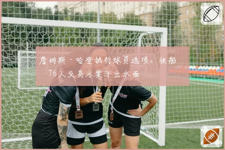 詹姆斯·哈登执行球员选项，快船与76人交易方案浮出水面