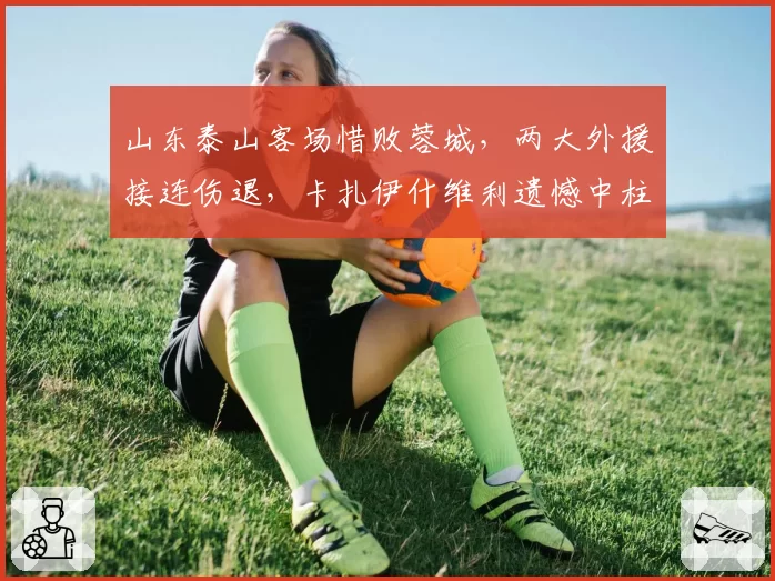 山东泰山客场惜败蓉城，两大外援接连伤退，卡扎伊什维利遗憾中柱