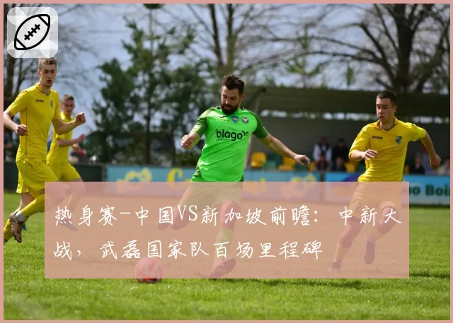 热身赛-中国VS新加坡前瞻：中新大战，武磊国家队百场里程碑