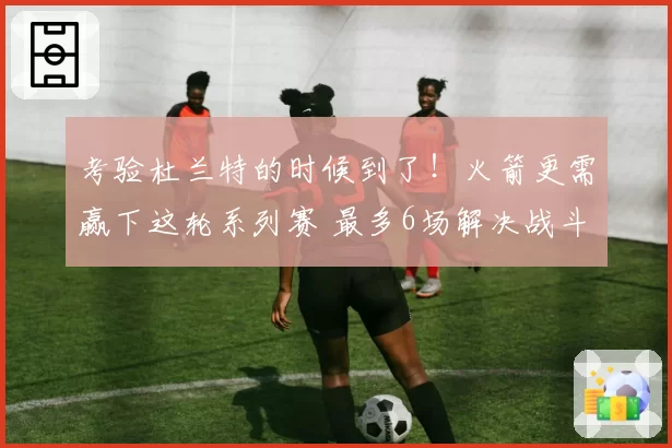 考验杜兰特的时候到了！火箭更需赢下这轮系列赛 最多6场解决战斗