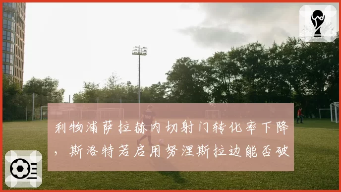 利物浦萨拉赫内切射门转化率下降，斯洛特若启用努涅斯拉边能否破局