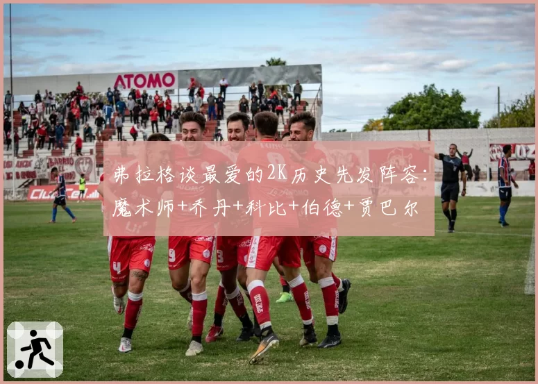 弗拉格谈最爱的2K历史先发阵容：魔术师+乔丹+科比+伯德+贾巴尔