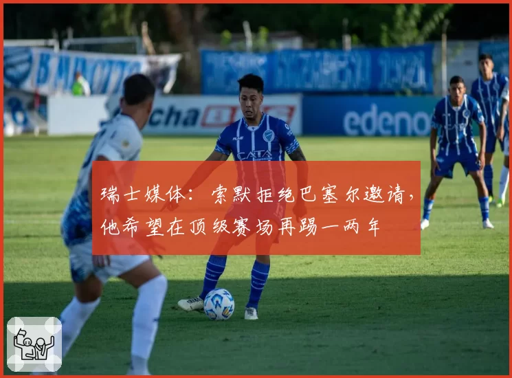 瑞士媒体：索默拒绝巴塞尔邀请，他希望在顶级赛场再踢一两年