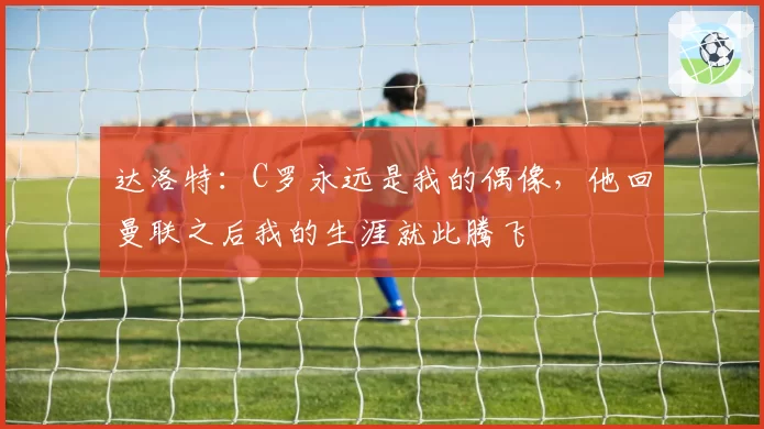 达洛特:C罗永远是我的偶像,他回曼联之后我的生涯就此腾飞